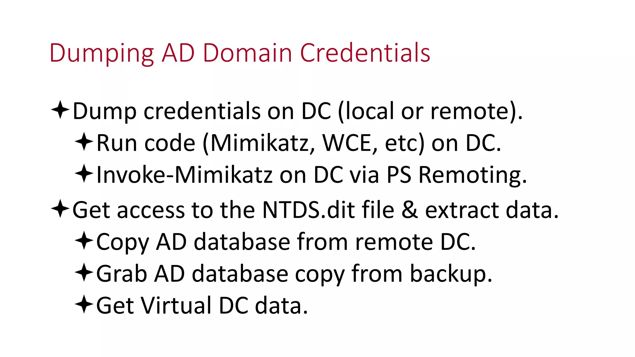 Dumping AD Domain Credentials
Dump credentials on DC (local or remote).
Run code (Mimikatz, WCE, etc) on DC.
Invoke-Mimikatz on DC via PS Remoting.
Get access to the NTDS.dit file & extract data.
Copy AD database from remote DC.
Grab AD database copy from backup.
Get Virtual DC data.
 