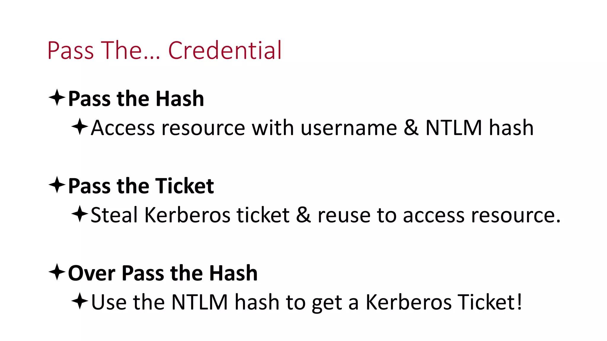 Pass The… Credential
Pass the Hash
Access resource with username & NTLM hash
Pass the Ticket
Steal Kerberos ticket & reuse to access resource.
Over Pass the Hash
Use the NTLM hash to get a Kerberos Ticket!
 