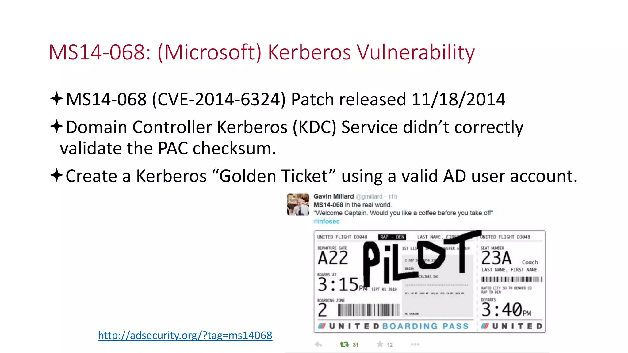 MS14-068: (Microsoft) Kerberos Vulnerability
MS14-068 (CVE-2014-6324) Patch released 11/18/2014
Domain Controller Kerberos (KDC) Service didn’t correctly
validate the PAC checksum.
Create a Kerberos “Golden Ticket” using a valid AD user account.
http://adsecurity.org/?tag=ms14068
 