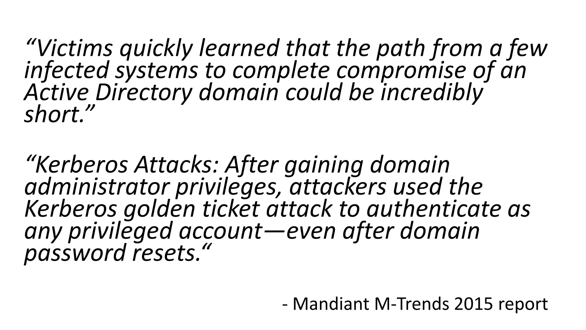 “Victims quickly learned that the path from a few
infected systems to complete compromise of an
Active Directory domain could be incredibly
short.”
“Kerberos Attacks: After gaining domain
administrator privileges, attackers used the
Kerberos golden ticket attack to authenticate as
any privileged account—even after domain
password resets.“
- Mandiant M-Trends 2015 report
 