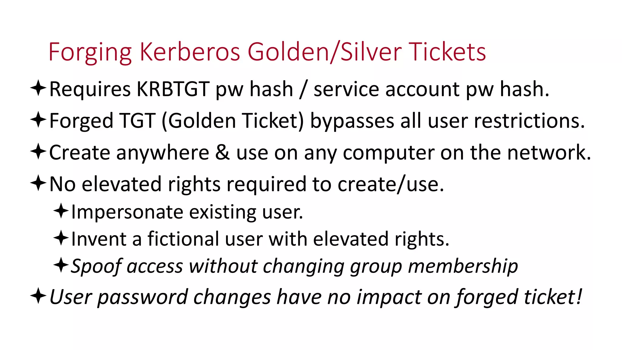 Forging Kerberos Golden/Silver Tickets
Requires KRBTGT pw hash / service account pw hash.
Forged TGT (Golden Ticket) bypasses all user restrictions.
Create anywhere & use on any computer on the network.
No elevated rights required to create/use.
Impersonate existing user.
Invent a fictional user with elevated rights.
Spoof access without changing group membership
User password changes have no impact on forged ticket!
 