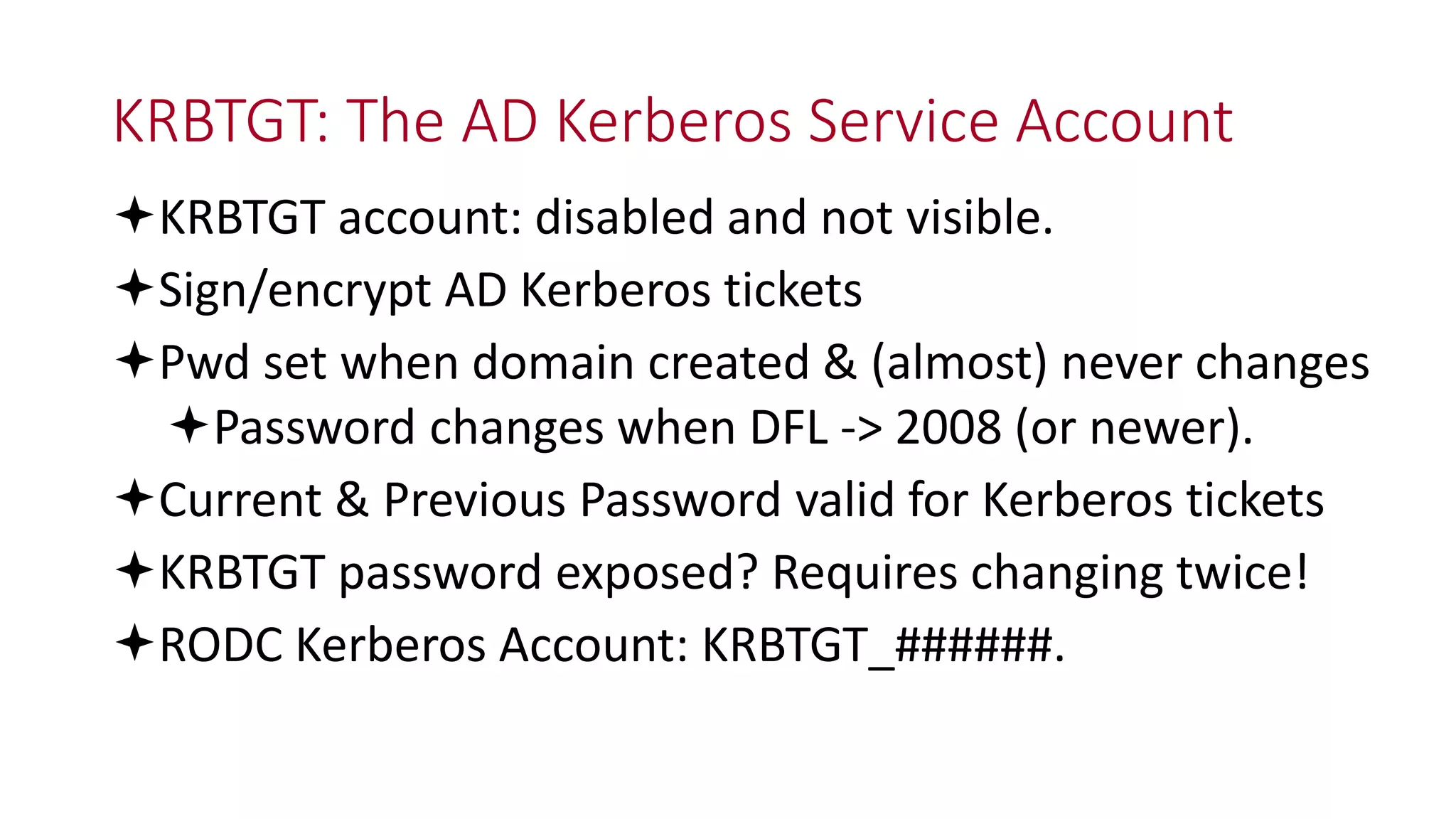 KRBTGT: The AD Kerberos Service Account
KRBTGT account: disabled and not visible.
Sign/encrypt AD Kerberos tickets
Pwd set when domain created & (almost) never changes
Password changes when DFL -> 2008 (or newer).
Current & Previous Password valid for Kerberos tickets
KRBTGT password exposed? Requires changing twice!
RODC Kerberos Account: KRBTGT_######.
 