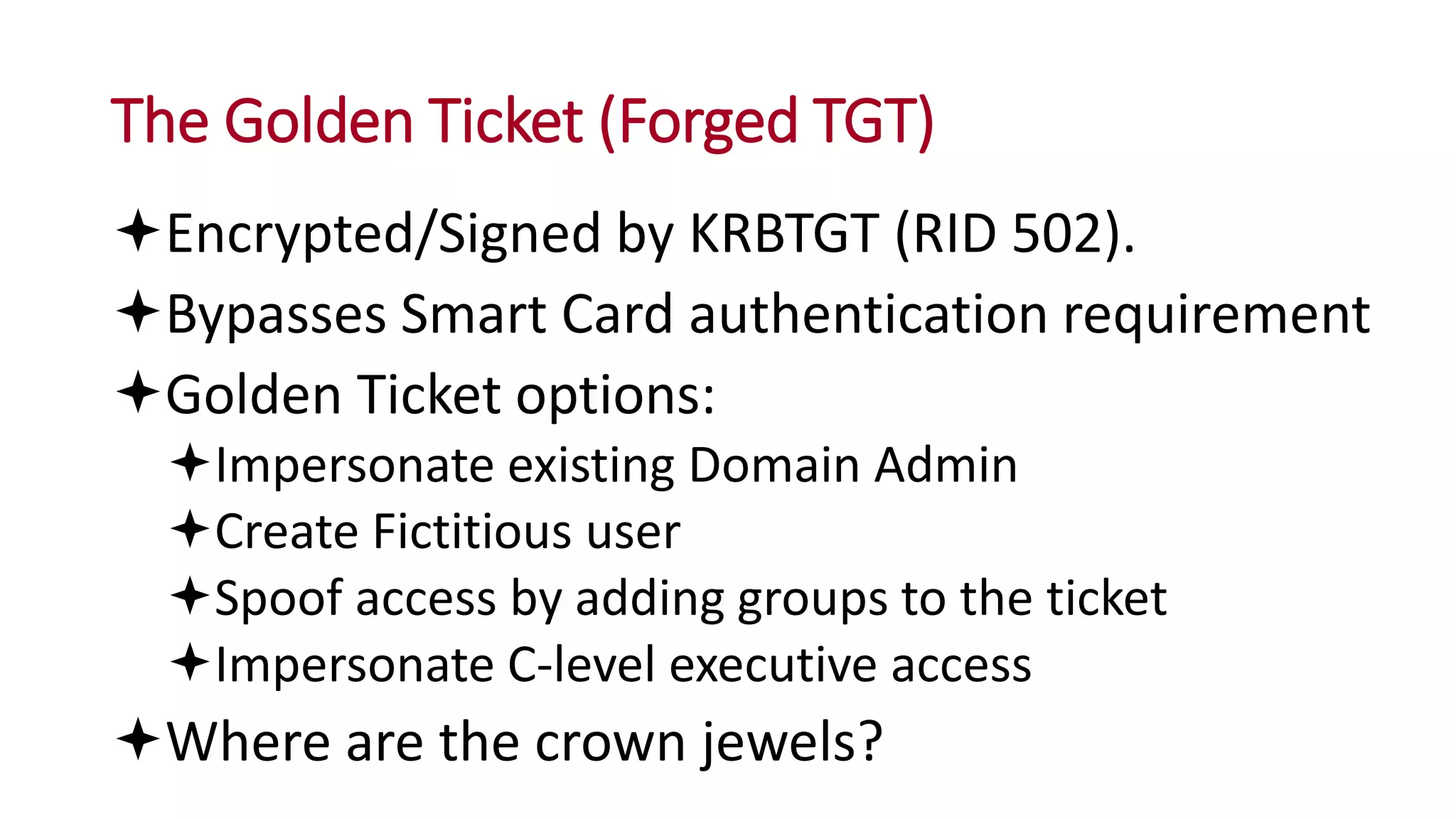 The Golden Ticket (Forged TGT)
Encrypted/Signed by KRBTGT (RID 502).
Bypasses Smart Card authentication requirement
Golden Ticket options:
Impersonate existing Domain Admin
Create Fictitious user
Spoof access by adding groups to the ticket
Impersonate C-level executive access
Where are the crown jewels?
 