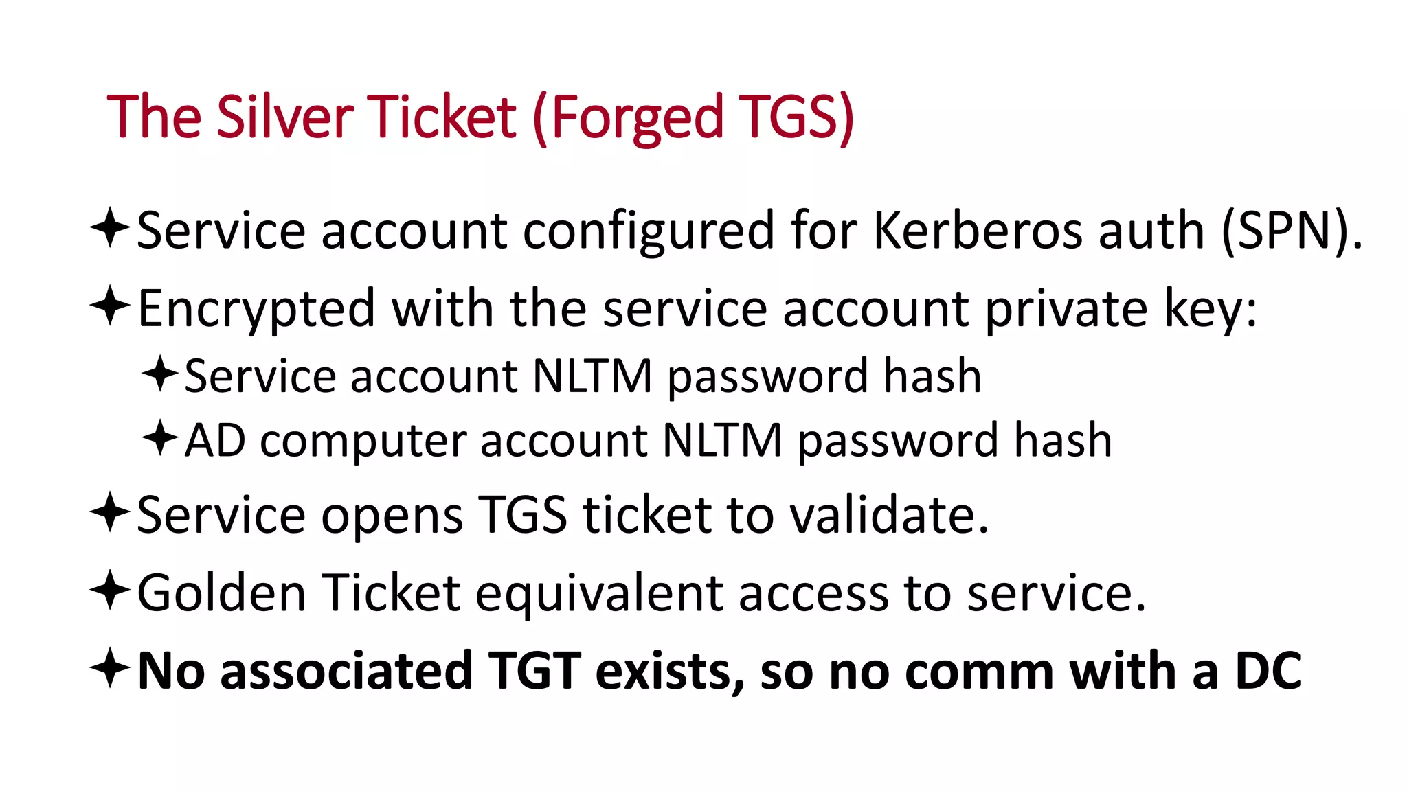 The Silver Ticket (Forged TGS)
Service account configured for Kerberos auth (SPN).
Encrypted with the service account private key:
Service account NLTM password hash
AD computer account NLTM password hash
Service opens TGS ticket to validate.
Golden Ticket equivalent access to service.
No associated TGT exists, so no comm with a DC
 