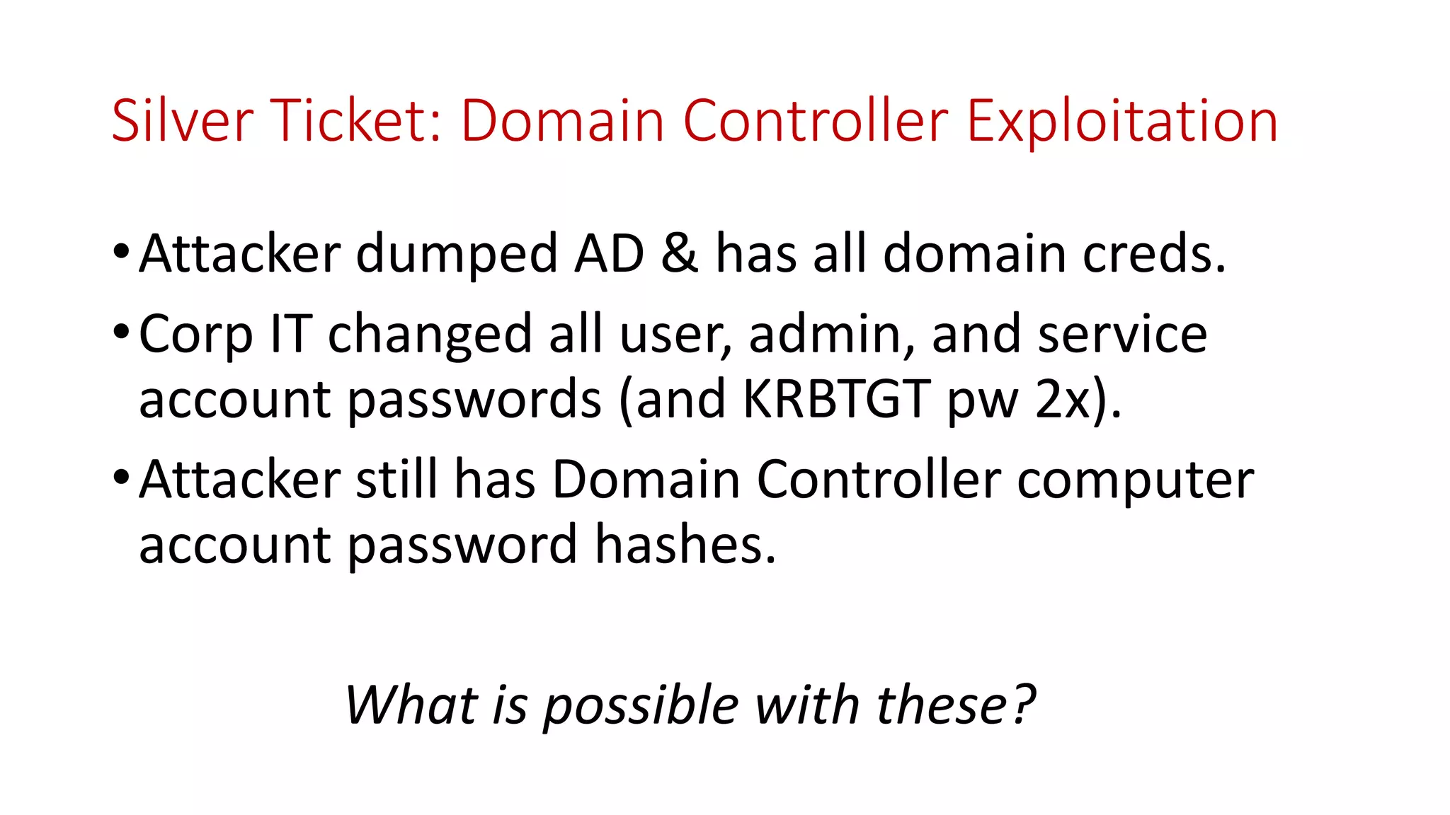 Silver Ticket: Domain Controller Exploitation
•Attacker dumped AD & has all domain creds.
•Corp IT changed all user, admin, and service
account passwords (and KRBTGT pw 2x).
•Attacker still has Domain Controller computer
account password hashes.
What is possible with these?
 