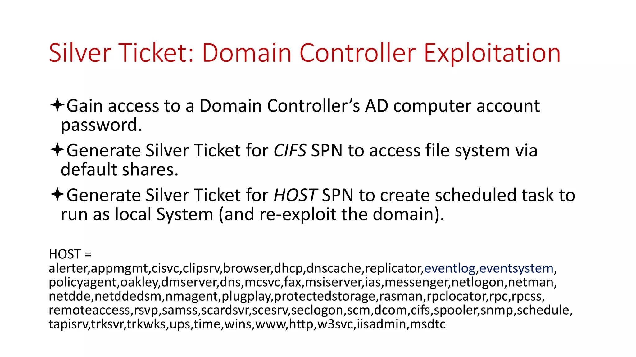 Silver Ticket: Domain Controller Exploitation
Gain access to a Domain Controller’s AD computer account
password.
Generate Silver Ticket for CIFS SPN to access file system via
default shares.
Generate Silver Ticket for HOST SPN to create scheduled task to
run as local System (and re-exploit the domain).
HOST =
alerter,appmgmt,cisvc,clipsrv,browser,dhcp,dnscache,replicator,eventlog,eventsystem,
policyagent,oakley,dmserver,dns,mcsvc,fax,msiserver,ias,messenger,netlogon,netman,
netdde,netddedsm,nmagent,plugplay,protectedstorage,rasman,rpclocator,rpc,rpcss,
remoteaccess,rsvp,samss,scardsvr,scesrv,seclogon,scm,dcom,cifs,spooler,snmp,schedule,
tapisrv,trksvr,trkwks,ups,time,wins,www,http,w3svc,iisadmin,msdtc
 