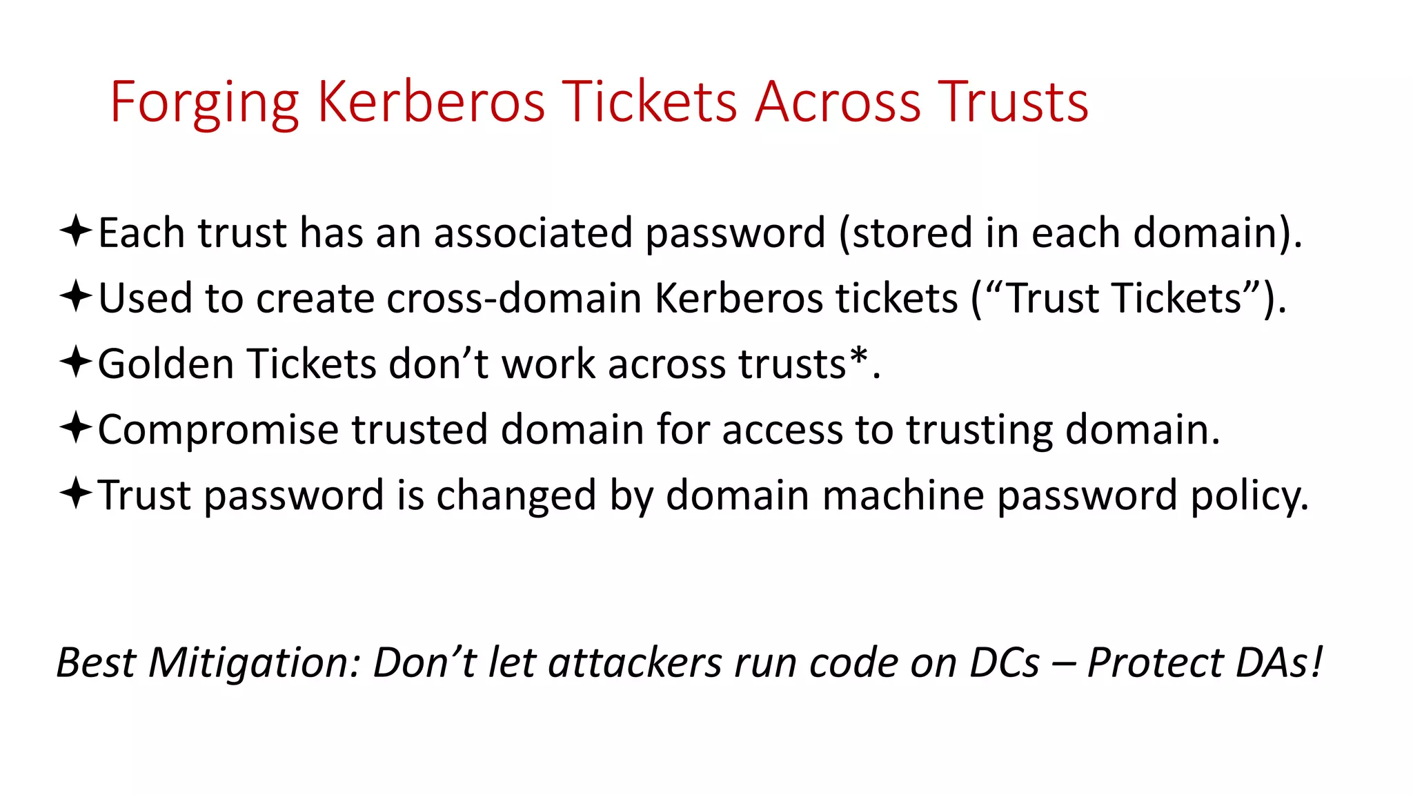 Forging Kerberos Tickets Across Trusts
Each trust has an associated password (stored in each domain).
Used to create cross-domain Kerberos tickets (“Trust Tickets”).
Golden Tickets don’t work across trusts*.
Compromise trusted domain for access to trusting domain.
Trust password is changed by domain machine password policy.
Best Mitigation: Don’t let attackers run code on DCs – Protect DAs!
 