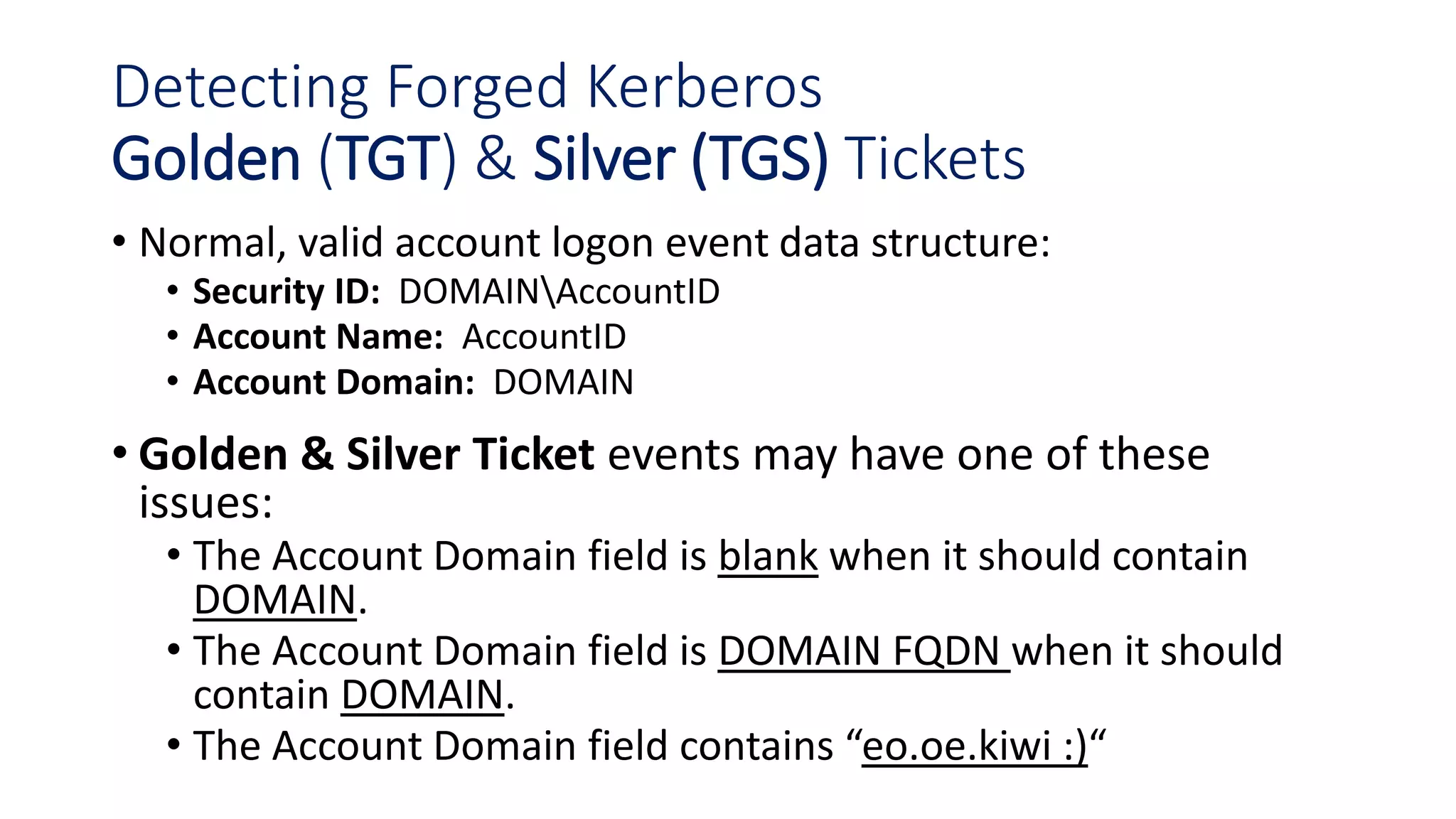 Detecting Forged Kerberos
Golden (TGT) & Silver (TGS) Tickets
• Normal, valid account logon event data structure:
• Security ID: DOMAINAccountID
• Account Name: AccountID
• Account Domain: DOMAIN
• Golden & Silver Ticket events may have one of these
issues:
• The Account Domain field is blank when it should contain
DOMAIN.
• The Account Domain field is DOMAIN FQDN when it should
contain DOMAIN.
• The Account Domain field contains “eo.oe.kiwi :)“
 