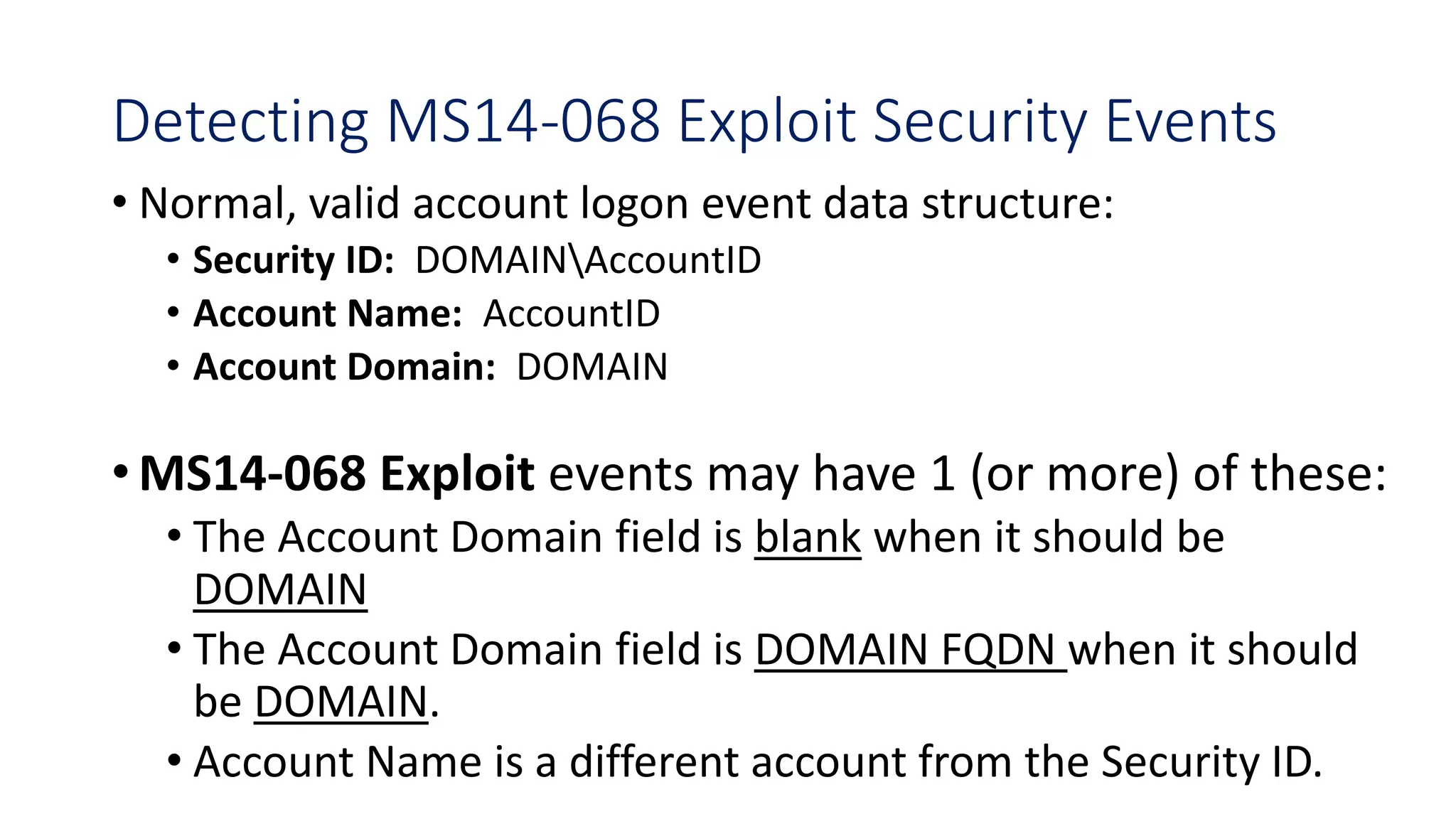 Detecting MS14-068 Exploit Security Events
• Normal, valid account logon event data structure:
• Security ID: DOMAINAccountID
• Account Name: AccountID
• Account Domain: DOMAIN
•MS14-068 Exploit events may have 1 (or more) of these:
• The Account Domain field is blank when it should be
DOMAIN
• The Account Domain field is DOMAIN FQDN when it should
be DOMAIN.
• Account Name is a different account from the Security ID.
 