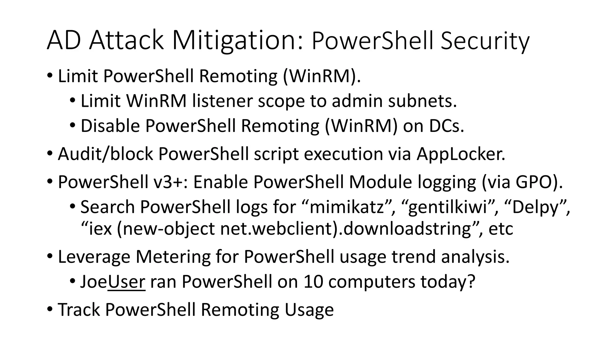 AD Attack Mitigation: PowerShell Security
• Limit PowerShell Remoting (WinRM).
• Limit WinRM listener scope to admin subnets.
• Disable PowerShell Remoting (WinRM) on DCs.
• Audit/block PowerShell script execution via AppLocker.
• PowerShell v3+: Enable PowerShell Module logging (via GPO).
• Search PowerShell logs for “mimikatz”, “gentilkiwi”, “Delpy”,
“iex (new-object net.webclient).downloadstring”, etc
• Leverage Metering for PowerShell usage trend analysis.
• JoeUser ran PowerShell on 10 computers today?
• Track PowerShell Remoting Usage
 