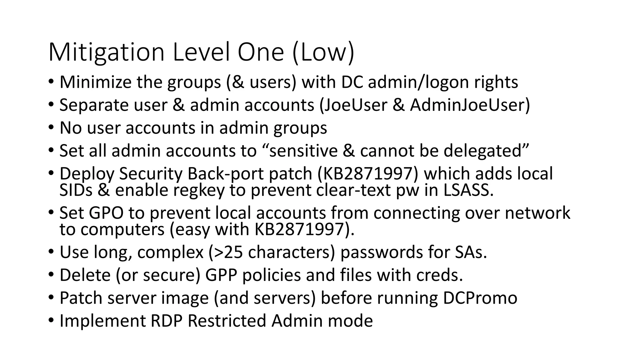 Mitigation Level One (Low)
• Minimize the groups (& users) with DC admin/logon rights
• Separate user & admin accounts (JoeUser & AdminJoeUser)
• No user accounts in admin groups
• Set all admin accounts to “sensitive & cannot be delegated”
• Deploy Security Back-port patch (KB2871997) which adds local
SIDs & enable regkey to prevent clear-text pw in LSASS.
• Set GPO to prevent local accounts from connecting over network
to computers (easy with KB2871997).
• Use long, complex (>25 characters) passwords for SAs.
• Delete (or secure) GPP policies and files with creds.
• Patch server image (and servers) before running DCPromo
• Implement RDP Restricted Admin mode
 