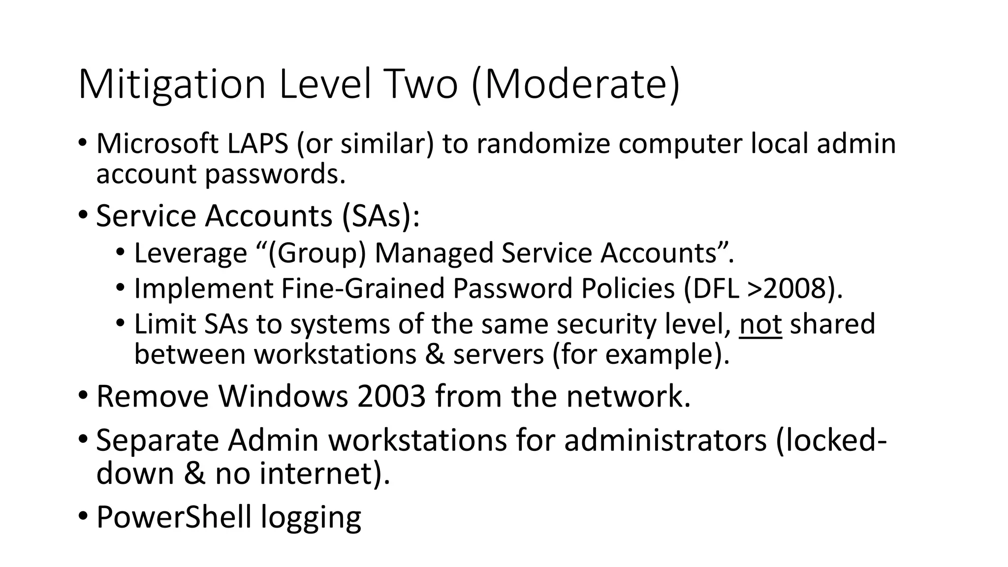 Mitigation Level Two (Moderate)
• Microsoft LAPS (or similar) to randomize computer local admin
account passwords.
• Service Accounts (SAs):
• Leverage “(Group) Managed Service Accounts”.
• Implement Fine-Grained Password Policies (DFL >2008).
• Limit SAs to systems of the same security level, not shared
between workstations & servers (for example).
• Remove Windows 2003 from the network.
• Separate Admin workstations for administrators (locked-
down & no internet).
• PowerShell logging
 