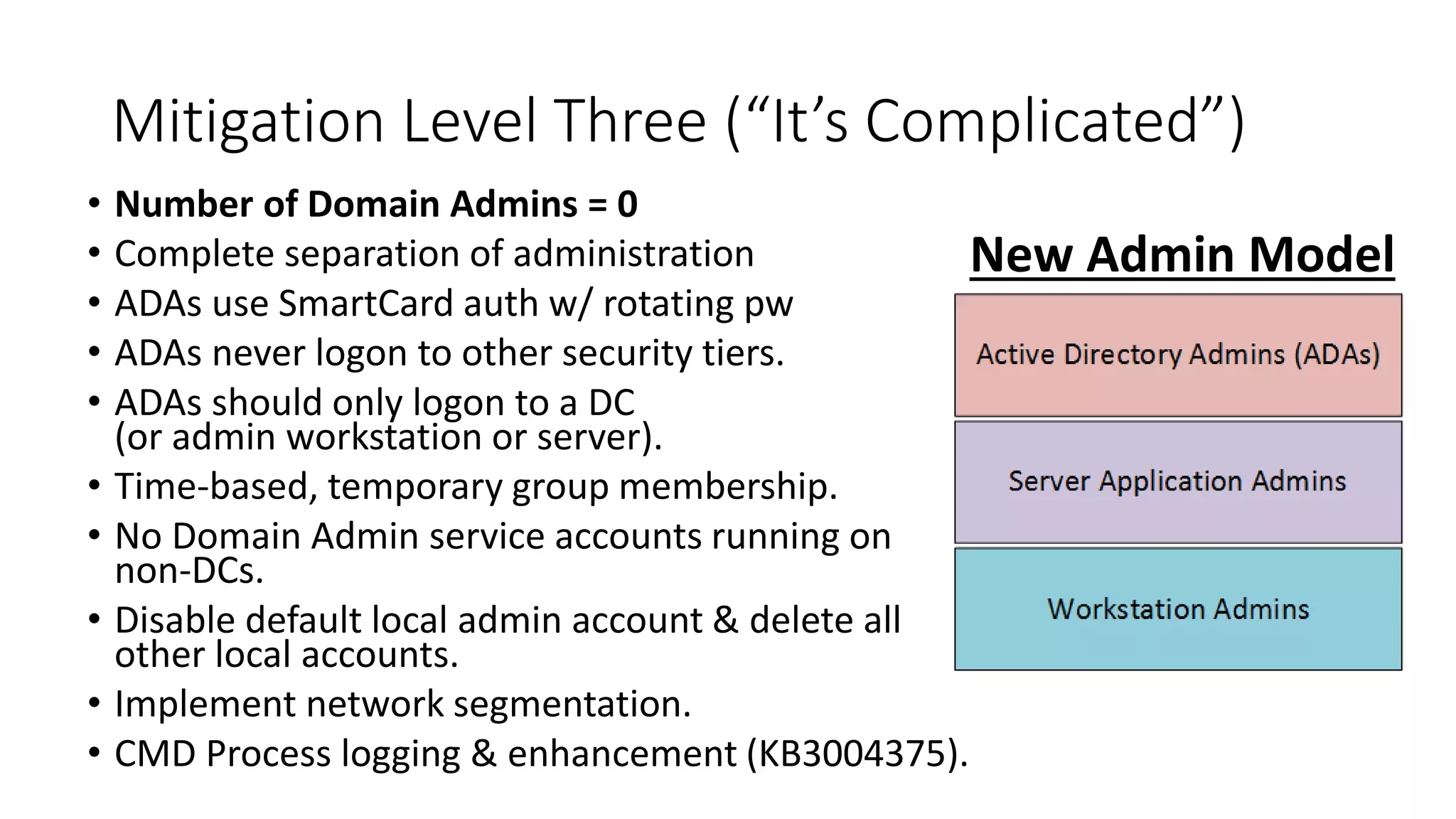 Mitigation Level Three (“It’s Complicated”)
• Number of Domain Admins = 0
• Complete separation of administration
• ADAs use SmartCard auth w/ rotating pw
• ADAs never logon to other security tiers.
• ADAs should only logon to a DC
(or admin workstation or server).
• Time-based, temporary group membership.
• No Domain Admin service accounts running on
non-DCs.
• Disable default local admin account & delete all
other local accounts.
• Implement network segmentation.
• CMD Process logging & enhancement (KB3004375).
New Admin Model
 