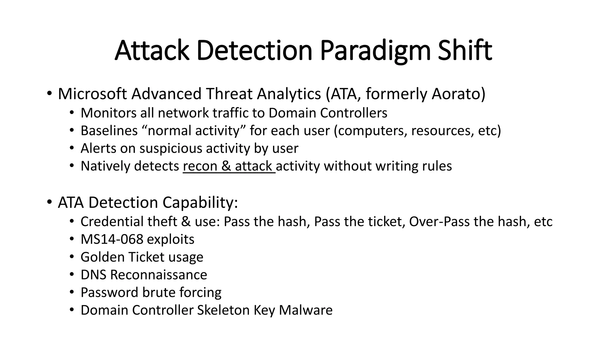 Attack Detection Paradigm Shift
• Microsoft Advanced Threat Analytics (ATA, formerly Aorato)
• Monitors all network traffic to Domain Controllers
• Baselines “normal activity” for each user (computers, resources, etc)
• Alerts on suspicious activity by user
• Natively detects recon & attack activity without writing rules
• ATA Detection Capability:
• Credential theft & use: Pass the hash, Pass the ticket, Over-Pass the hash, etc
• MS14-068 exploits
• Golden Ticket usage
• DNS Reconnaissance
• Password brute forcing
• Domain Controller Skeleton Key Malware
 