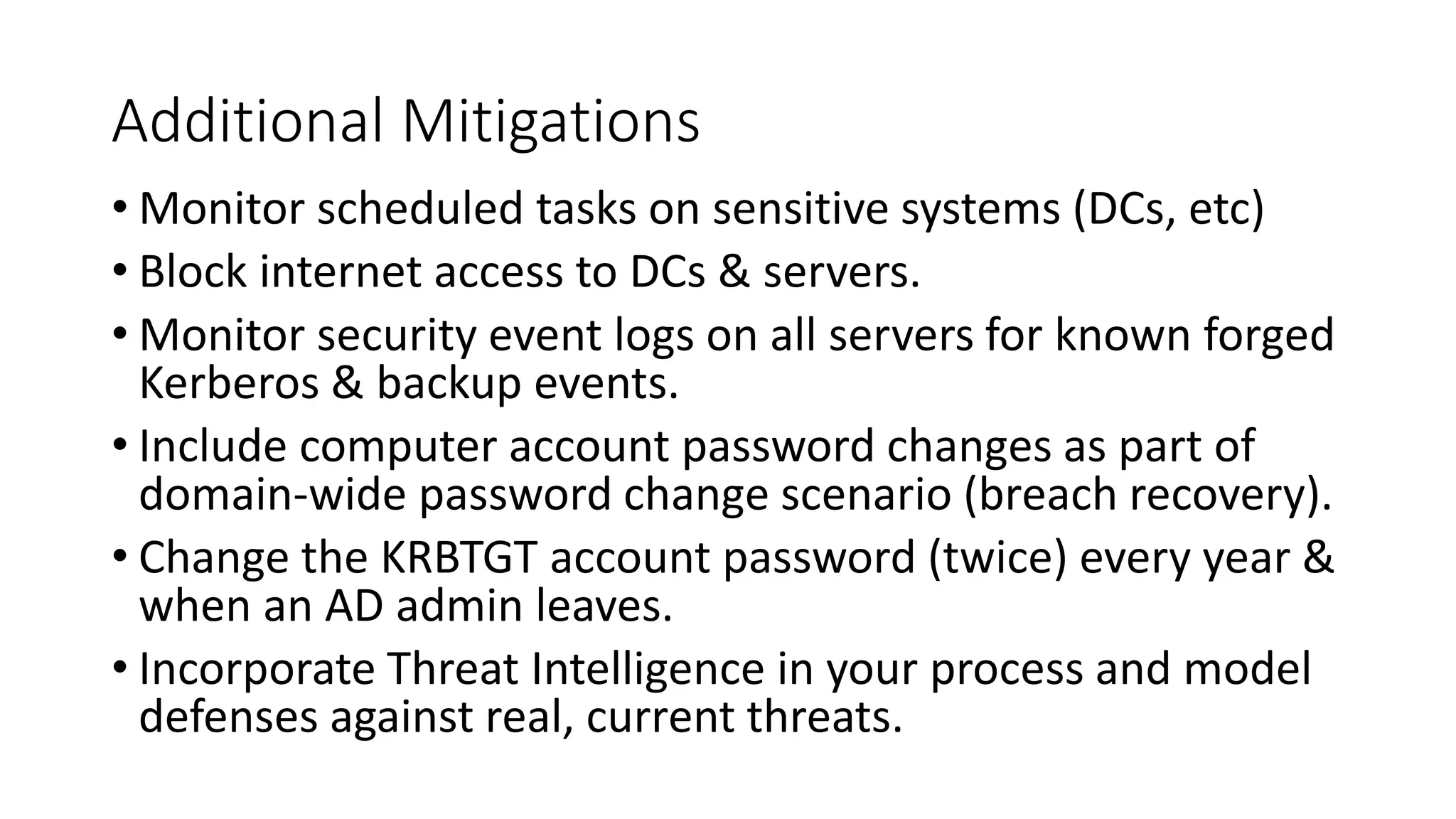 Additional Mitigations
• Monitor scheduled tasks on sensitive systems (DCs, etc)
• Block internet access to DCs & servers.
• Monitor security event logs on all servers for known forged
Kerberos & backup events.
• Include computer account password changes as part of
domain-wide password change scenario (breach recovery).
• Change the KRBTGT account password (twice) every year &
when an AD admin leaves.
• Incorporate Threat Intelligence in your process and model
defenses against real, current threats.
 