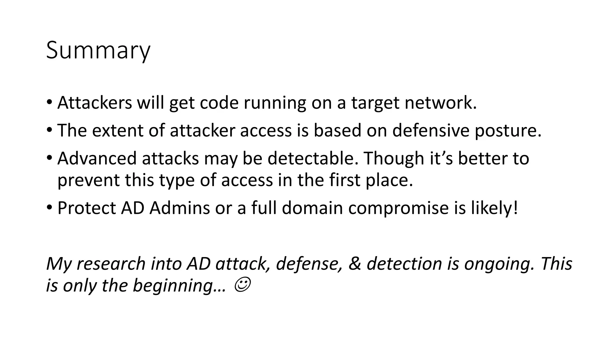 Summary
• Attackers will get code running on a target network.
• The extent of attacker access is based on defensive posture.
• Advanced attacks may be detectable. Though it’s better to
prevent this type of access in the first place.
• Protect AD Admins or a full domain compromise is likely!
My research into AD attack, defense, & detection is ongoing. This
is only the beginning… 
 