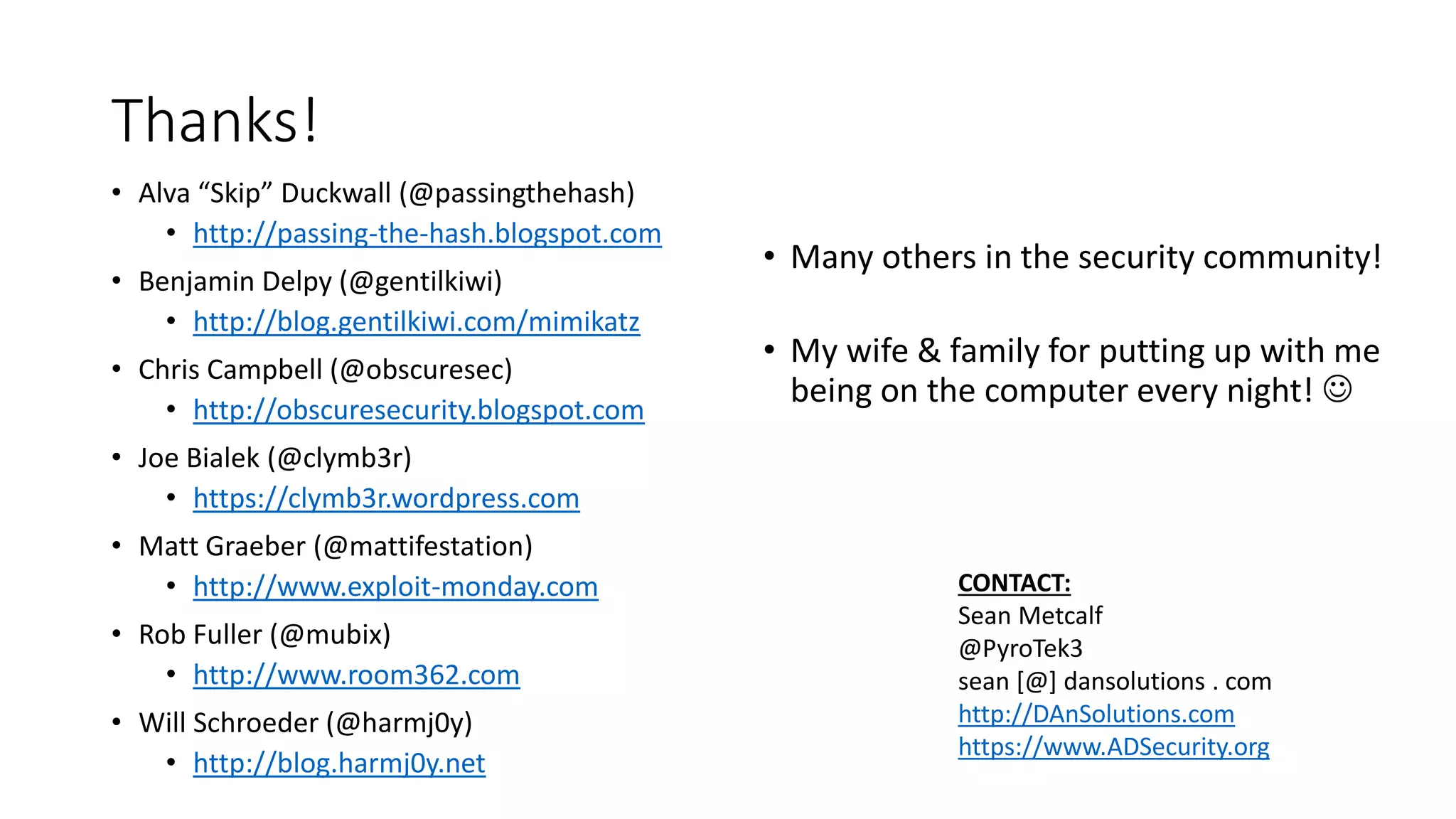 Thanks!
• Alva “Skip” Duckwall (@passingthehash)
• http://passing-the-hash.blogspot.com
• Benjamin Delpy (@gentilkiwi)
• http://blog.gentilkiwi.com/mimikatz
• Chris Campbell (@obscuresec)
• http://obscuresecurity.blogspot.com
• Joe Bialek (@clymb3r)
• https://clymb3r.wordpress.com
• Matt Graeber (@mattifestation)
• http://www.exploit-monday.com
• Rob Fuller (@mubix)
• http://www.room362.com
• Will Schroeder (@harmj0y)
• http://blog.harmj0y.net
• Many others in the security community!
• My wife & family for putting up with me
being on the computer every night! 
CONTACT:
Sean Metcalf
@PyroTek3
sean [@] dansolutions . com
http://DAnSolutions.com
https://www.ADSecurity.org
 