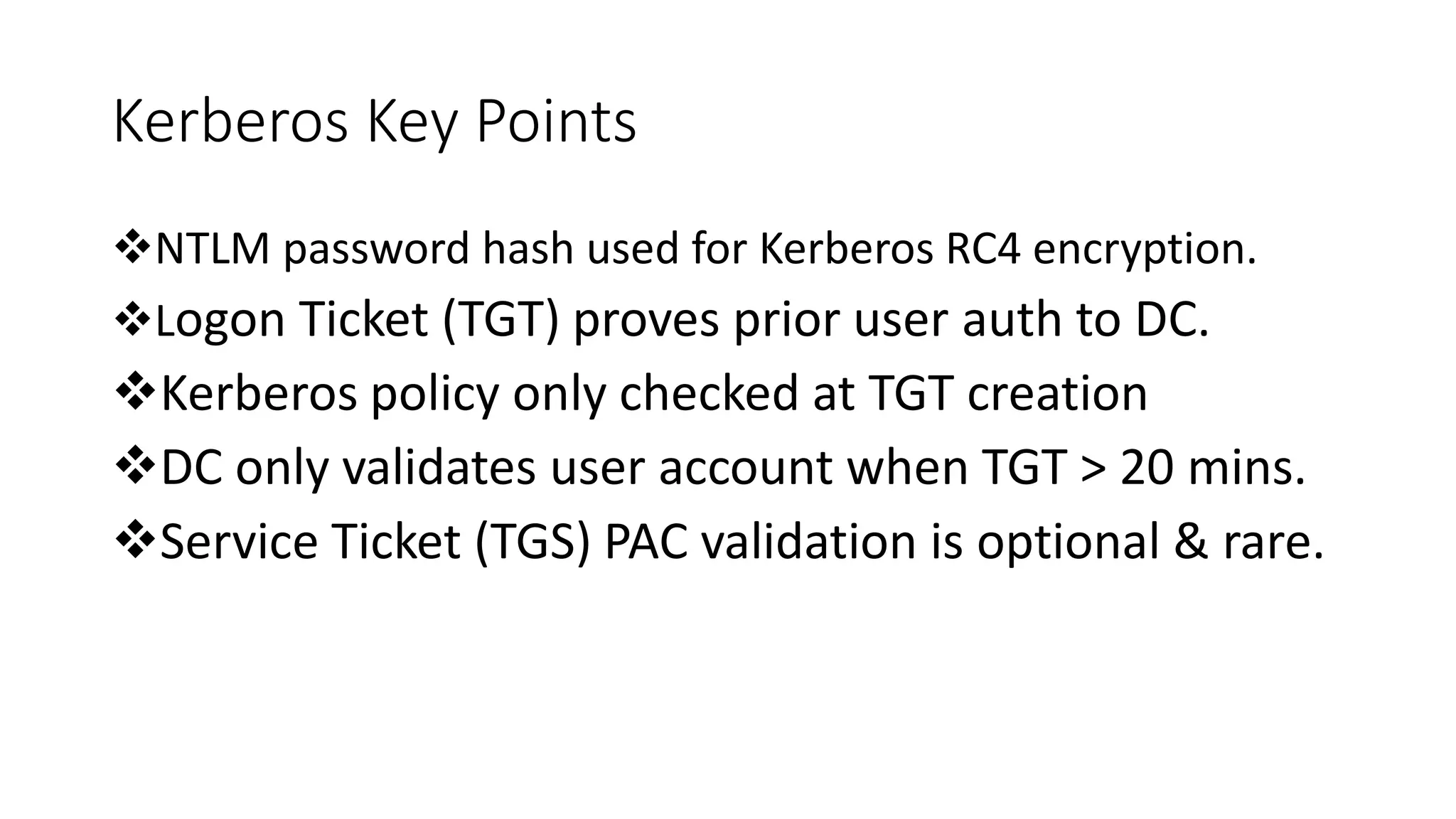 Kerberos Key Points
NTLM password hash used for Kerberos RC4 encryption.
Logon Ticket (TGT) proves prior user auth to DC.
Kerberos policy only checked at TGT creation
DC only validates user account when TGT > 20 mins.
Service Ticket (TGS) PAC validation is optional & rare.
 
