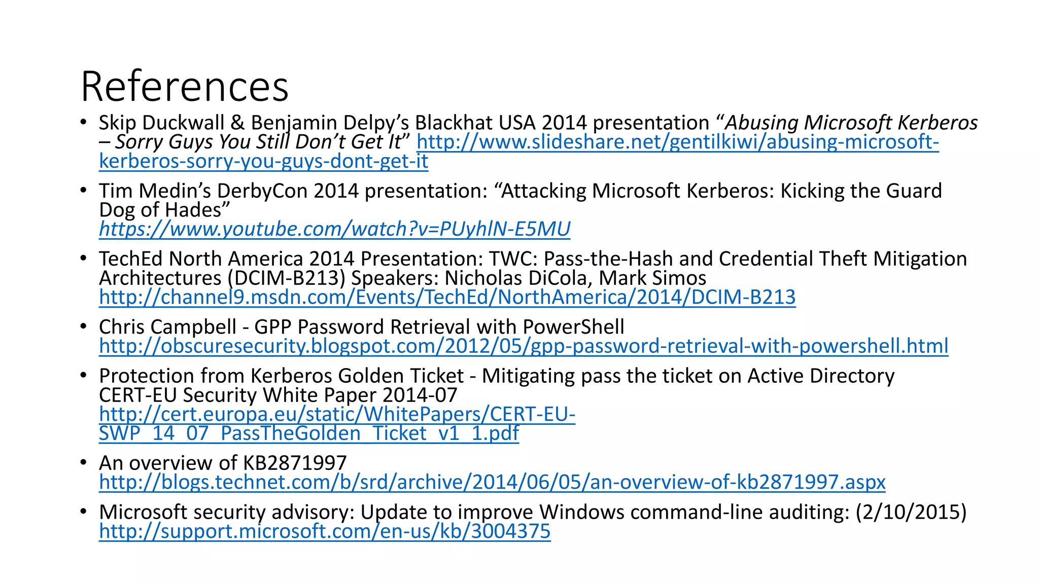 References
• Skip Duckwall & Benjamin Delpy’s Blackhat USA 2014 presentation “Abusing Microsoft Kerberos
– Sorry Guys You Still Don’t Get It” http://www.slideshare.net/gentilkiwi/abusing-microsoft-
kerberos-sorry-you-guys-dont-get-it
• Tim Medin’s DerbyCon 2014 presentation: “Attacking Microsoft Kerberos: Kicking the Guard
Dog of Hades”
https://www.youtube.com/watch?v=PUyhlN-E5MU
• TechEd North America 2014 Presentation: TWC: Pass-the-Hash and Credential Theft Mitigation
Architectures (DCIM-B213) Speakers: Nicholas DiCola, Mark Simos
http://channel9.msdn.com/Events/TechEd/NorthAmerica/2014/DCIM-B213
• Chris Campbell - GPP Password Retrieval with PowerShell
http://obscuresecurity.blogspot.com/2012/05/gpp-password-retrieval-with-powershell.html
• Protection from Kerberos Golden Ticket - Mitigating pass the ticket on Active Directory
CERT-EU Security White Paper 2014-07
http://cert.europa.eu/static/WhitePapers/CERT-EU-
SWP_14_07_PassTheGolden_Ticket_v1_1.pdf
• An overview of KB2871997
http://blogs.technet.com/b/srd/archive/2014/06/05/an-overview-of-kb2871997.aspx
• Microsoft security advisory: Update to improve Windows command-line auditing: (2/10/2015)
http://support.microsoft.com/en-us/kb/3004375
 
