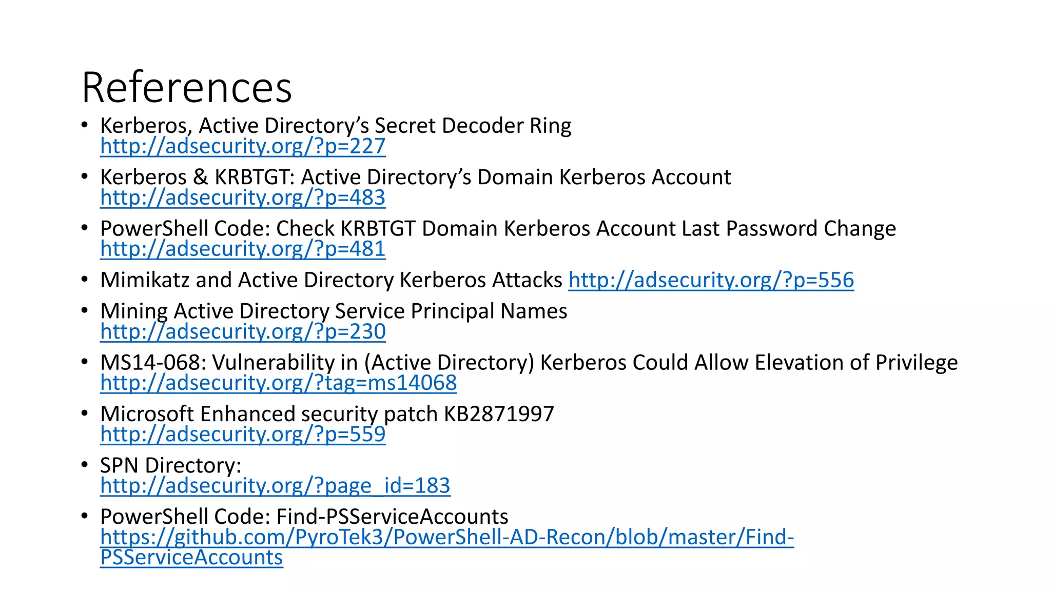 References
• Kerberos, Active Directory’s Secret Decoder Ring
http://adsecurity.org/?p=227
• Kerberos & KRBTGT: Active Directory’s Domain Kerberos Account
http://adsecurity.org/?p=483
• PowerShell Code: Check KRBTGT Domain Kerberos Account Last Password Change
http://adsecurity.org/?p=481
• Mimikatz and Active Directory Kerberos Attacks http://adsecurity.org/?p=556
• Mining Active Directory Service Principal Names
http://adsecurity.org/?p=230
• MS14-068: Vulnerability in (Active Directory) Kerberos Could Allow Elevation of Privilege
http://adsecurity.org/?tag=ms14068
• Microsoft Enhanced security patch KB2871997
http://adsecurity.org/?p=559
• SPN Directory:
http://adsecurity.org/?page_id=183
• PowerShell Code: Find-PSServiceAccounts
https://github.com/PyroTek3/PowerShell-AD-Recon/blob/master/Find-
PSServiceAccounts
 