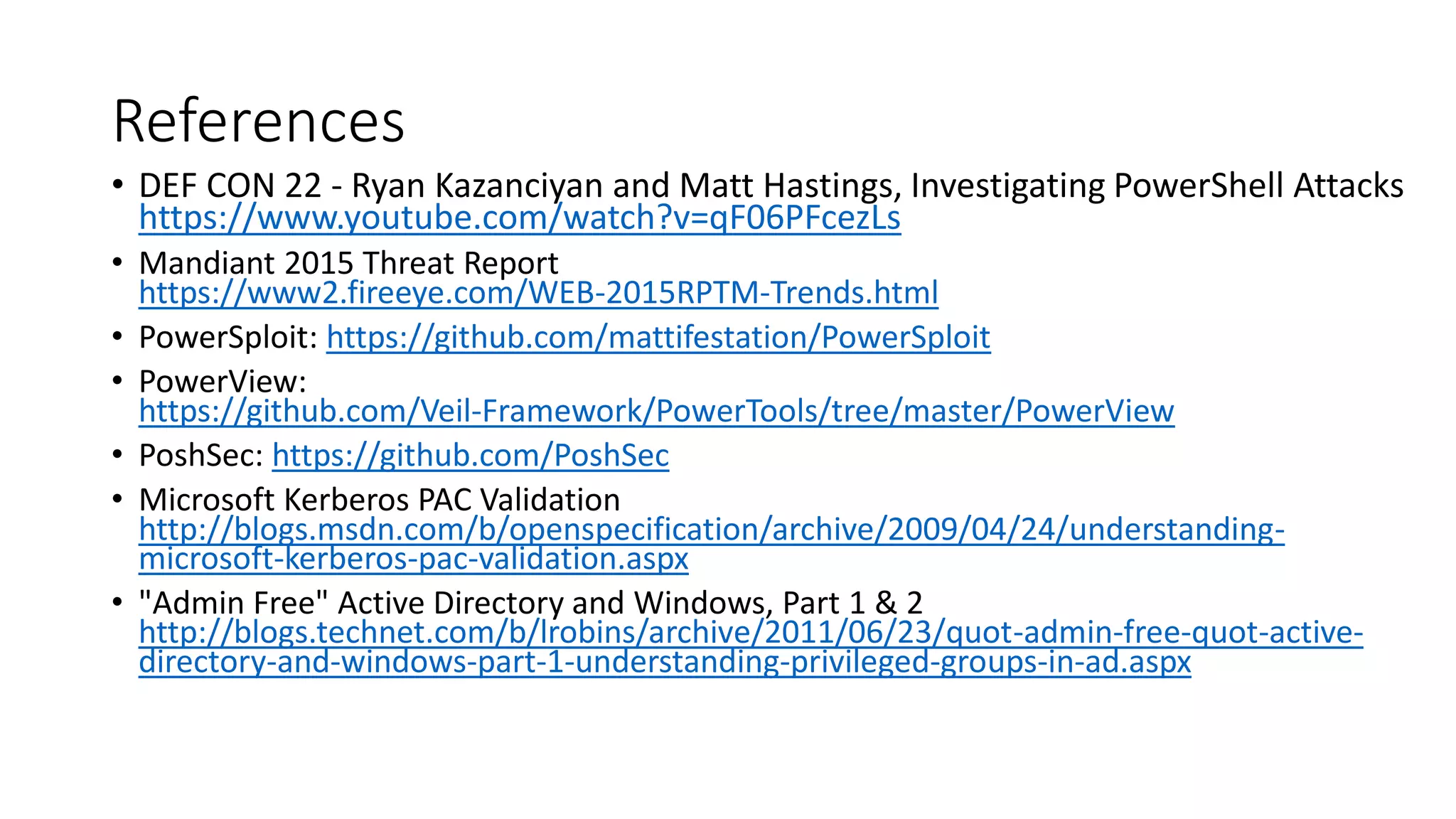 References
• DEF CON 22 - Ryan Kazanciyan and Matt Hastings, Investigating PowerShell Attacks
https://www.youtube.com/watch?v=qF06PFcezLs
• Mandiant 2015 Threat Report
https://www2.fireeye.com/WEB-2015RPTM-Trends.html
• PowerSploit: https://github.com/mattifestation/PowerSploit
• PowerView:
https://github.com/Veil-Framework/PowerTools/tree/master/PowerView
• PoshSec: https://github.com/PoshSec
• Microsoft Kerberos PAC Validation
http://blogs.msdn.com/b/openspecification/archive/2009/04/24/understanding-
microsoft-kerberos-pac-validation.aspx
• "Admin Free" Active Directory and Windows, Part 1 & 2
http://blogs.technet.com/b/lrobins/archive/2011/06/23/quot-admin-free-quot-active-
directory-and-windows-part-1-understanding-privileged-groups-in-ad.aspx
 