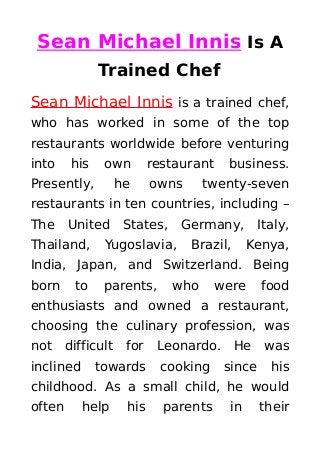 Sean Michael Innis Is A
Trained Chef
Sean Michael Innis is a trained chef,
who has worked in some of the top
restaurants worldwide before venturing
into his own restaurant business.
Presently, he owns twenty-seven
restaurants in ten countries, including –
The United States, Germany, Italy,
Thailand, Yugoslavia, Brazil, Kenya,
India, Japan, and Switzerland. Being
born to parents, who were food
enthusiasts and owned a restaurant,
choosing the culinary profession, was
not difficult for Leonardo. He was
inclined towards cooking since his
childhood. As a small child, he would
often help his parents in their
 