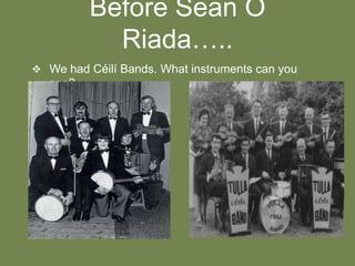 Before Sean O
Riada…..
 We had Céilí Bands. What instruments can you

see?

 