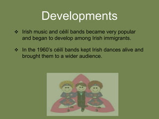 Developments
 Irish music and céilí bands became very popular

and began to develop among Irish immigrants.
 In the 1960’s céilí bands kept Irish dances alive and

brought them to a wider audience.

 
