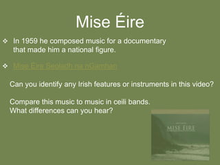 Mise Éire
 In 1959 he composed music for a documentary

that made him a national figure.
 Mise Éire Seoladh na nGamhan

Can you identify any Irish features or instruments in this video?
Compare this music to music in ceili bands.
What differences can you hear?

 