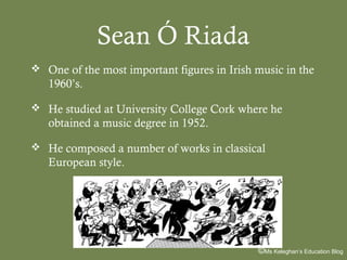 Sean Ó Riada
 One of the most important figures in Irish music in the

1960’s.
 He studied at University College Cork where he

obtained a music degree in 1952.
 He composed a number of works in classical

European style.

©Ms Keleghan’s Education Blog

 