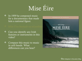 Mise Éire
 In 1959 he composed music

for a documentary that made
him a national figure.

 Mise Éire Seoladh na nGamhan
 Can you identify any Irish

features or instruments in this
video?

 Compare this music to music

in ceili bands. What
differences can you hear?

©Ms Keleghan’s Education Blog

 