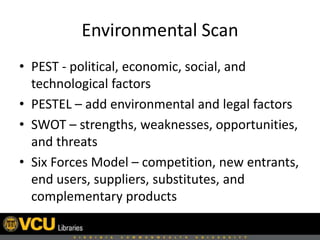Environmental Scan
• PEST - political, economic, social, and
technological factors
• PESTEL – add environmental and legal factors
• SWOT – strengths, weaknesses, opportunities,
and threats
• Six Forces Model – competition, new entrants,
end users, suppliers, substitutes, and
complementary products
 
