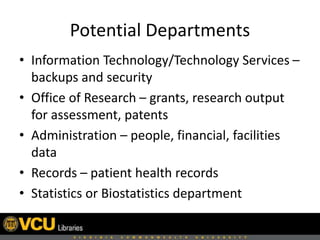 Potential Departments
• Information Technology/Technology Services –
backups and security
• Office of Research – grants, research output
for assessment, patents
• Administration – people, financial, facilities
data
• Records – patient health records
• Statistics or Biostatistics department
 