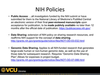 NIH Policies
• Public Access: ...all investigators funded by the NIH submit or have
submitted for them to the National Library of Medicine’s PubMed Central
an electronic version of their final peer-reviewed manuscripts upon
acceptance for publication, to be made publicly available no later than 12
months after the official date of publication. https://publicaccess.nih.gov/
• Data Sharing: extension of NIH policy on sharing research resources, and
reaffirms NIH support for the concept of data sharing.
http://grants.nih.gov/grants/guide/notice-files/NOT-OD-03-032.html
• Genomic Data Sharing: Applies to all NIH-funded research that generates
large-scale human or non-human genomic data, as well as the use of
those data for subsequent research. Requires “Genomic Data Sharing
Plan”.Allows for expenses in project budget.
http://grants.nih.gov/grants/guide/notice-files/NOT-OD-07-088.html
 