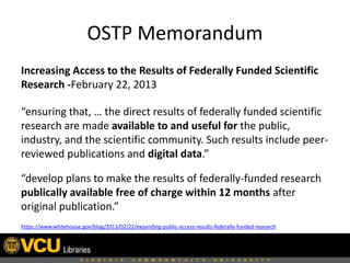 OSTP Memorandum
Increasing Access to the Results of Federally Funded Scientific
Research -February 22, 2013
“ensuring that, … the direct results of federally funded scientific
research are made available to and useful for the public,
industry, and the scientific community. Such results include peer-
reviewed publications and digital data.”
“develop plans to make the results of federally-funded research
publically available free of charge within 12 months after
original publication.”
https://www.whitehouse.gov/blog/2013/02/22/expanding-public-access-results-federally-funded-research
 