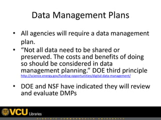 Data Management Plans
• All agencies will require a data management
plan.
• “Not all data need to be shared or
preserved. The costs and benefits of doing
so should be considered in data
management planning.” DOE third principle
http://science.energy.gov/funding-opportunities/digital-data-management/
• DOE and NSF have indicated they will review
and evaluate DMPs
 