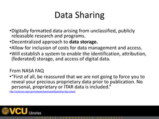 Data Sharing
•Digitally formatted data arising from unclassified, publicly
releasable research and programs.
•Decentralized approach to data storage.
•Allow for inclusion of costs for data management and access.
•Will establish a system to enable the identification, attribution,
(federated) storage, and access of digital data.
From NASA FAQ
•“First of all, be reassured that we are not going to force you to
reveal your precious proprietary data prior to publication. No
personal, proprietary or ITAR data is included.”
http://science.nasa.gov/researchers/sara/faqs/dmp-faq-roses/
 