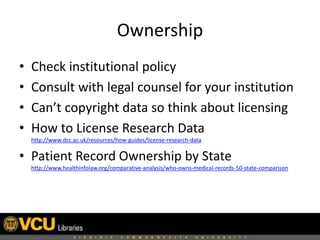 Ownership
• Check institutional policy
• Consult with legal counsel for your institution
• Can’t copyright data so think about licensing
• How to License Research Data
http://www.dcc.ac.uk/resources/how-guides/license-research-data
• Patient Record Ownership by State
http://www.healthinfolaw.org/comparative-analysis/who-owns-medical-records-50-state-comparison
 