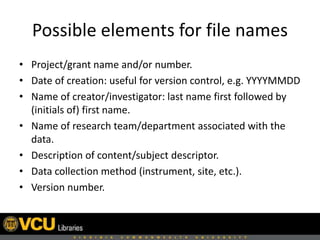Possible elements for file names
• Project/grant name and/or number.
• Date of creation: useful for version control, e.g. YYYYMMDD
• Name of creator/investigator: last name first followed by
(initials of) first name.
• Name of research team/department associated with the
data.
• Description of content/subject descriptor.
• Data collection method (instrument, site, etc.).
• Version number.
 