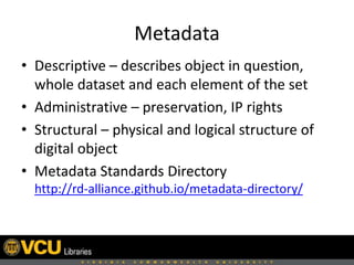 Metadata
• Descriptive – describes object in question,
whole dataset and each element of the set
• Administrative – preservation, IP rights
• Structural – physical and logical structure of
digital object
• Metadata Standards Directory
http://rd-alliance.github.io/metadata-directory/
 