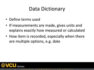 Data Dictionary
• Define terms used
• If measurements are made, gives units and
explains exactly how measured or calculated
• How item is recorded, especially when there
are multiple options, e.g. date
 