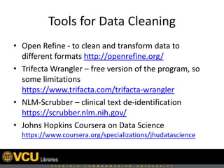 Tools for Data Cleaning
• Open Refine - to clean and transform data to
different formats http://openrefine.org/
• Trifecta Wrangler – free version of the program, so
some limitations
https://www.trifacta.com/trifacta-wrangler
• NLM-Scrubber – clinical text de-identification
https://scrubber.nlm.nih.gov/
• Johns Hopkins Coursera on Data Science
https://www.coursera.org/specializations/jhudatascience
 