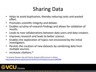 Sharing Data
• Helps to avoid duplication, thereby reducing costs and wasted
effort.
• Promotes scientific integrity and debate.
• Enables scrutiny of research findings and allows for validation of
results.
• Leads to new collaborations between data users and data creators.
• Improves research and leads to better science.
• Enables the exploration of topics not envisioned by the initial
investigators.
• Permits the creation of new datasets by combining data from
multiple sources.
• Increases citations.*
* A study by Piwowar, Day and Fridsma showed a 69% increase in citation,
http://www.plosone.org/article/info:doi%2F10.1371%2Fjournal.pone.0000308
 