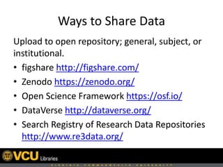 Ways to Share Data
Upload to open repository; general, subject, or
institutional.
• figshare http://figshare.com/
• Zenodo https://zenodo.org/
• Open Science Framework https://osf.io/
• DataVerse http://dataverse.org/
• Search Registry of Research Data Repositories
http://www.re3data.org/
 
