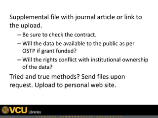Supplemental file with journal article or link to
the upload.
– Be sure to check the contract.
– Will the data be available to the public as per
OSTP if grant funded?
– Will the rights conflict with institutional ownership
of the data?
Tried and true methods? Send files upon
request. Upload to personal web site.
 