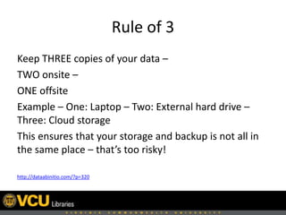 Rule of 3
Keep THREE copies of your data –
TWO onsite –
ONE offsite
Example – One: Laptop – Two: External hard drive –
Three: Cloud storage
This ensures that your storage and backup is not all in
the same place – that’s too risky!
http://dataabinitio.com/?p=320
 