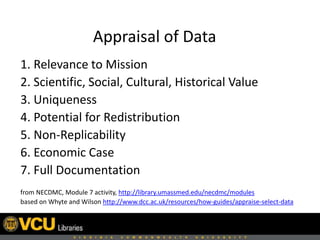 Appraisal of Data
1. Relevance to Mission
2. Scientific, Social, Cultural, Historical Value
3. Uniqueness
4. Potential for Redistribution
5. Non-Replicability
6. Economic Case
7. Full Documentation
from NECDMC, Module 7 activity, http://library.umassmed.edu/necdmc/modules
based on Whyte and Wilson http://www.dcc.ac.uk/resources/how-guides/appraise-select-data
 
