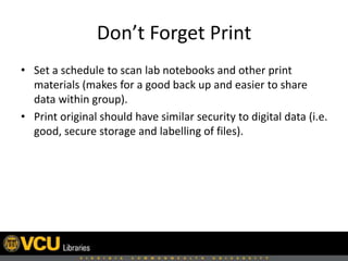 Don’t Forget Print
• Set a schedule to scan lab notebooks and other print
materials (makes for a good back up and easier to share
data within group).
• Print original should have similar security to digital data (i.e.
good, secure storage and labelling of files).
 