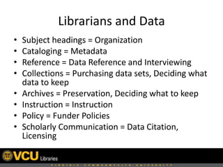 Librarians and Data
• Subject headings = Organization
• Cataloging = Metadata
• Reference = Data Reference and Interviewing
• Collections = Purchasing data sets, Deciding what
data to keep
• Archives = Preservation, Deciding what to keep
• Instruction = Instruction
• Policy = Funder Policies
• Scholarly Communication = Data Citation,
Licensing
 