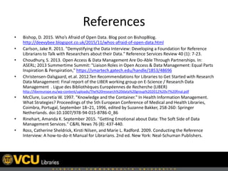 References
• Bishop, D. 2015. Who’s Afraid of Open Data. Blog post on BishopBlog.
http://deevybee.blogspot.co.uk/2015/11/whos-afraid-of-open-data.html
• Carlson, Jake R. 2011. "Demystifying the Data Interview: Developing a Foundation for Reference
Librarians to Talk with Researchers about their Data." Reference Services Review 40 (1): 7-23.
• Choudhury, S. 2013. Open Access & Data Management Are Do-Able Through Partnerships. In:
ASERL; 2013 Summertime Summit: "Liaison Roles in Open Access & Data Management: Equal Parts
Inspiration & Perspiration," https://smartech.gatech.edu/handle/1853/48696
• Christensen-Dalsgaard, et.al. 2012.Ten Recommendations for Libraries to Get Started with Research
Data Management: Final report of the LIBER working group on E-Science / Research Data
Management . Ligue des Bibliothèques Européennes de Recherche (LIBER)
http://libereurope.eu/wp-content/uploads/The%20research%20data%20group%202012%20v7%20final.pdf
• McClure, Lucretia W. 1997. "Knowledge and the Container." In Health Information Management.
What Strategies? Proceedings of the 5th European Conference of Medical and Health Libraries,
Coimbra, Portugal, September 18–21, 1996, edited by Suzanne Bakker, 258-260: Springer
Netherlands. doi:10.1007/978-94-015-8786-0_86
• Rinehart, Amanda K. September 2015. "Getting Emotional about Data: The Soft Side of Data
Management Services." C&RL News 76 (8): 437-440.
• Ross, Catherine Sheldrick, Kirsti Nilsen, and Marie L. Radford. 2009. Conducting the Reference
Interview: A how-to-do-it Manual for Librarians. 2nd ed. New York: Neal-Schuman Publishers.
 